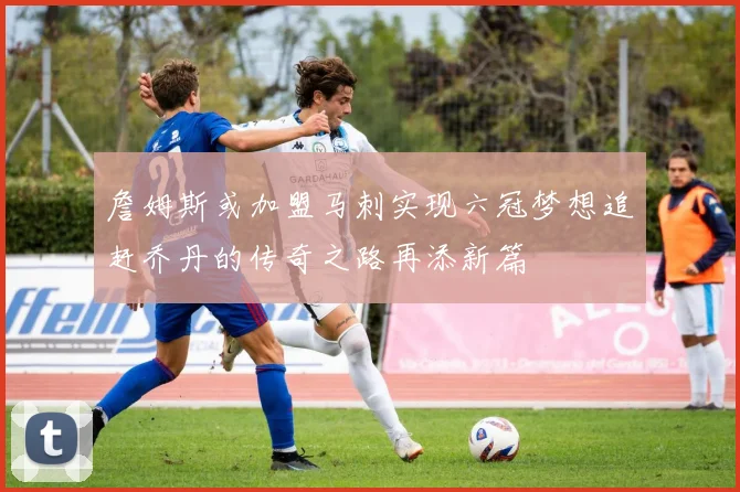 詹姆斯或加盟马刺实现六冠梦想追赶乔丹的传奇之路再添新篇