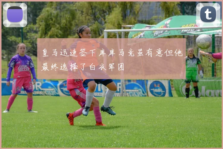 皇马迅速签下库库马竞虽有意但他最终选择了白衣军团