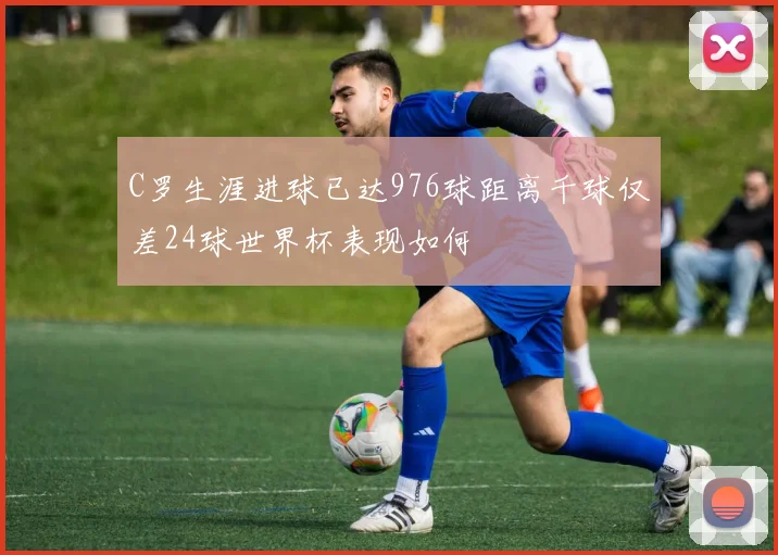 C罗生涯进球已达976球距离千球仅差24球世界杯表现如何