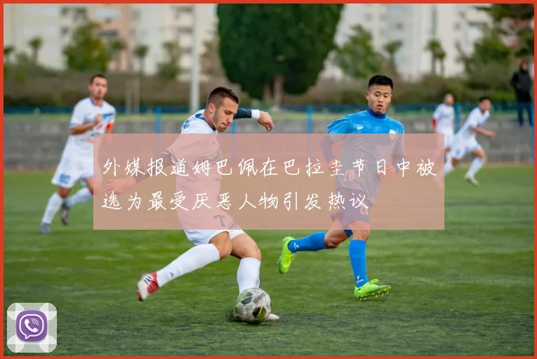 外媒报道姆巴佩在巴拉圭节日中被选为最受厌恶人物引发热议