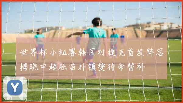 世界杯小组赛韩国对捷克首发阵容揭晓中超独苗朴镇燮待命替补