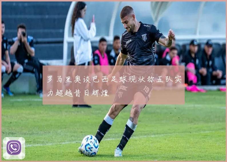 罗马里奥谈巴西足球现状称五队实力超越昔日辉煌