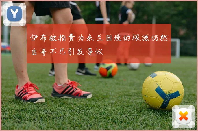 伊布被指责为米兰困境的根源仍然自夸不已引发争议