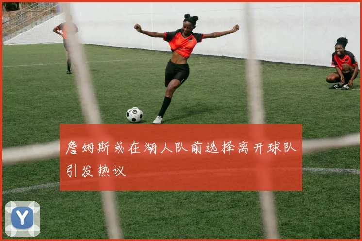 詹姆斯或在湖人队前选择离开球队引发热议