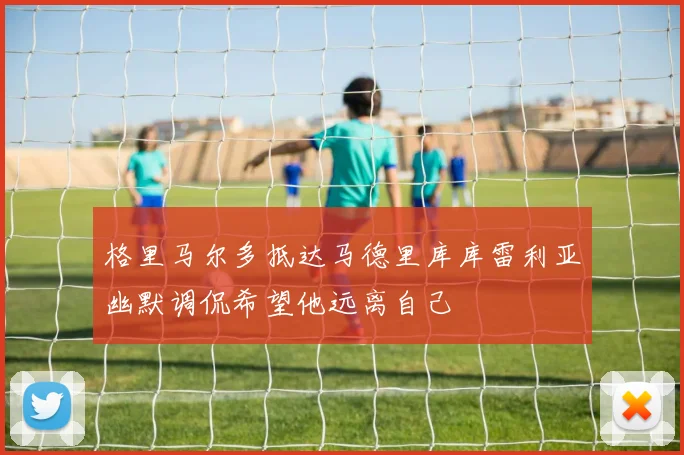 格里马尔多抵达马德里库库雷利亚幽默调侃希望他远离自己