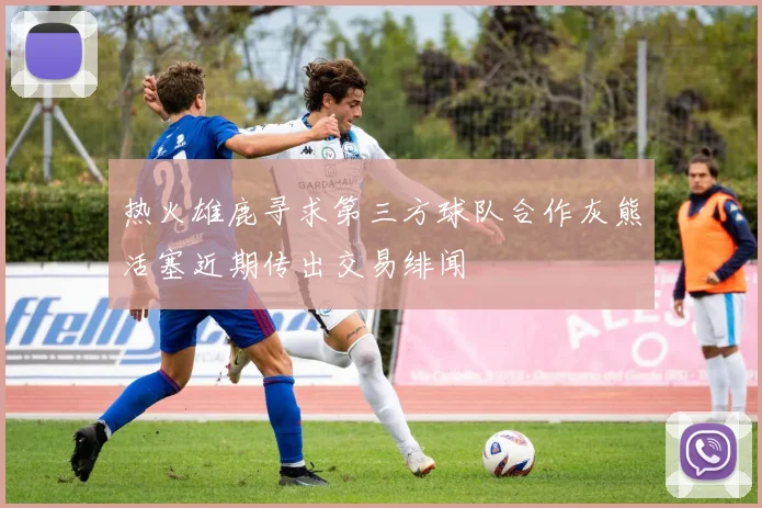 热火雄鹿寻求第三方球队合作灰熊活塞近期传出交易绯闻