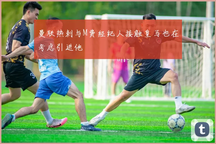 曼联热刺与M费经纪人接触皇马也在考虑引进他